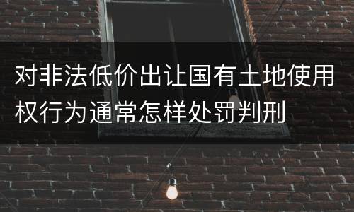 对非法低价出让国有土地使用权行为通常怎样处罚判刑