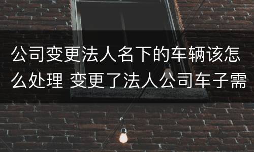 公司变更法人名下的车辆该怎么处理 变更了法人公司车子需要什么手续