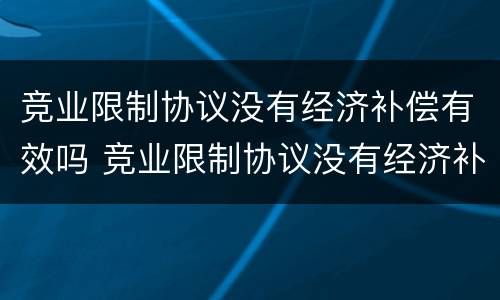 竞业限制协议没有经济补偿有效吗 竞业限制协议没有经济补偿有效吗合法吗