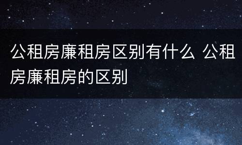 公租房廉租房区别有什么 公租房廉租房的区别