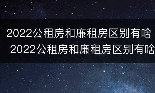 2022公租房和廉租房区别有啥 2022公租房和廉租房区别有啥区别呢