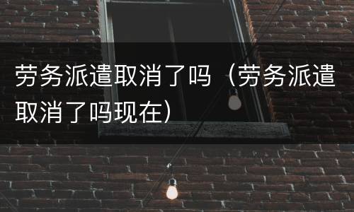 劳务派遣取消了吗（劳务派遣取消了吗现在）