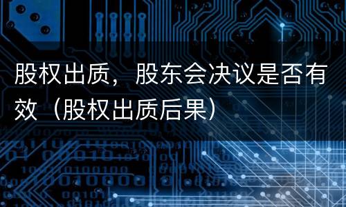 股权出质，股东会决议是否有效（股权出质后果）