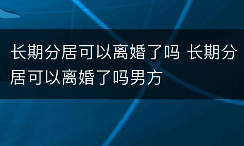 长期分居可以离婚了吗 长期分居可以离婚了吗男方