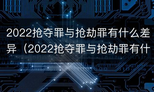2022抢夺罪与抢劫罪有什么差异（2022抢夺罪与抢劫罪有什么差异呢）