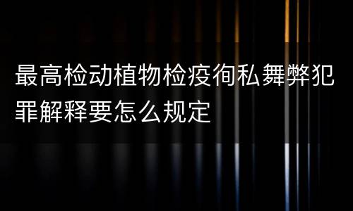 最高检动植物检疫徇私舞弊犯罪解释要怎么规定