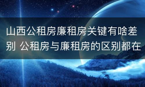 山西公租房廉租房关键有啥差别 公租房与廉租房的区别都在此,别再搞错了!