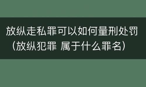 放纵走私罪可以如何量刑处罚（放纵犯罪 属于什么罪名）