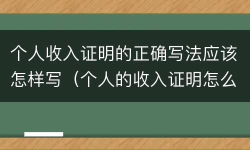 个人收入证明的正确写法应该怎样写（个人的收入证明怎么写）
