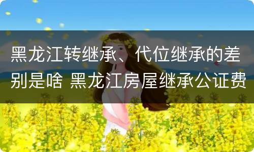 黑龙江转继承、代位继承的差别是啥 黑龙江房屋继承公证费收取标准
