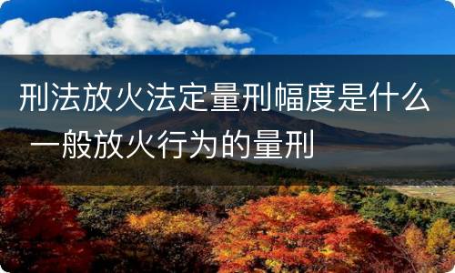 刑法放火法定量刑幅度是什么 一般放火行为的量刑