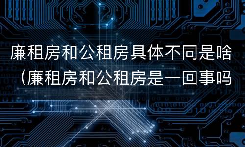 廉租房和公租房具体不同是啥（廉租房和公租房是一回事吗）