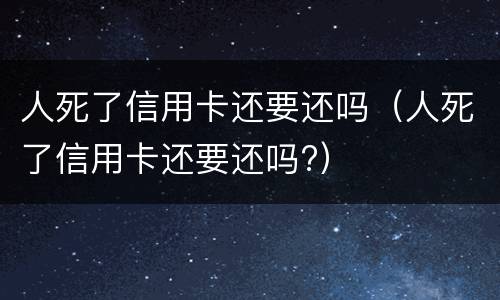 人死了信用卡还要还吗（人死了信用卡还要还吗?）