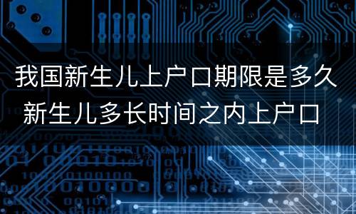我国新生儿上户口期限是多久 新生儿多长时间之内上户口