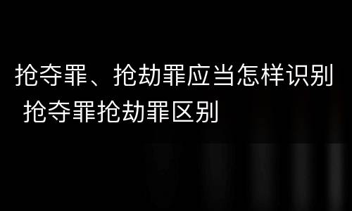 抢夺罪、抢劫罪应当怎样识别 抢夺罪抢劫罪区别