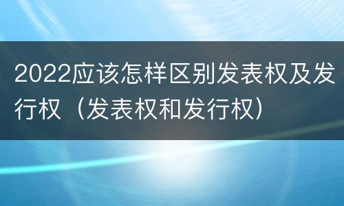 2022应该怎样区别发表权及发行权（发表权和发行权）