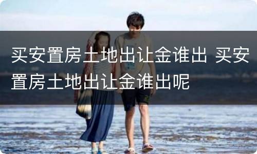 买安置房土地出让金谁出 买安置房土地出让金谁出呢