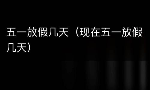 五一放假几天（现在五一放假几天）