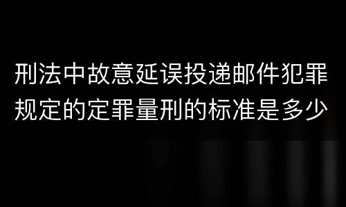 刑法中故意延误投递邮件犯罪规定的定罪量刑的标准是多少