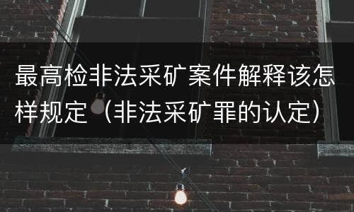 最高检非法采矿案件解释该怎样规定（非法采矿罪的认定）