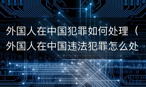外国人在中国犯罪如何处理（外国人在中国违法犯罪怎么处理）