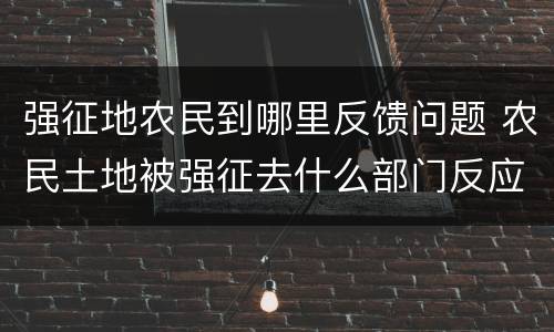 强征地农民到哪里反馈问题 农民土地被强征去什么部门反应