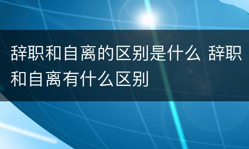 辞职和自离的区别是什么 辞职和自离有什么区别