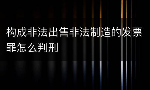 构成非法出售非法制造的发票罪怎么判刑