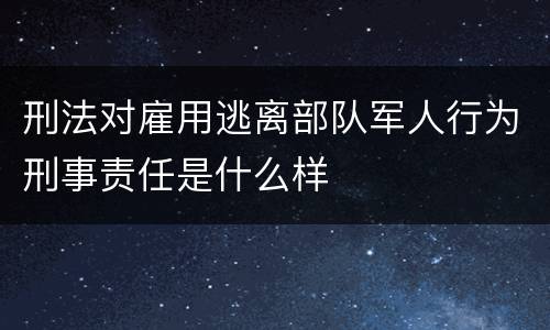 刑法对雇用逃离部队军人行为刑事责任是什么样