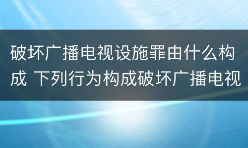破坏广播电视设施罪由什么构成 下列行为构成破坏广播电视设施