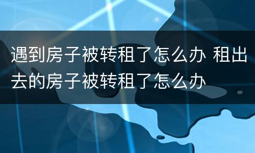 遇到房子被转租了怎么办 租出去的房子被转租了怎么办