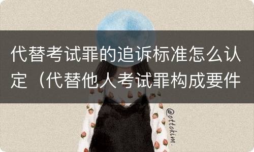 代替考试罪的追诉标准怎么认定（代替他人考试罪构成要件有何规定）