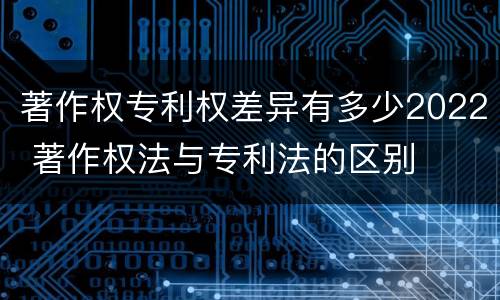 著作权专利权差异有多少2022 著作权法与专利法的区别