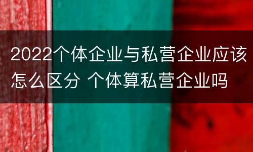 2022个体企业与私营企业应该怎么区分 个体算私营企业吗