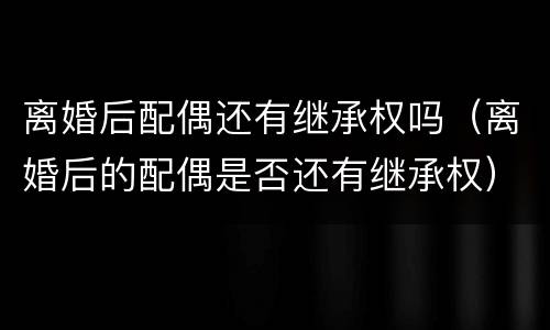 离婚后配偶还有继承权吗（离婚后的配偶是否还有继承权）