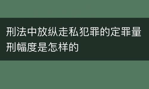 刑法中放纵走私犯罪的定罪量刑幅度是怎样的