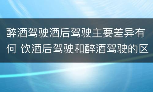 醉酒驾驶酒后驾驶主要差异有何 饮酒后驾驶和醉酒驾驶的区别