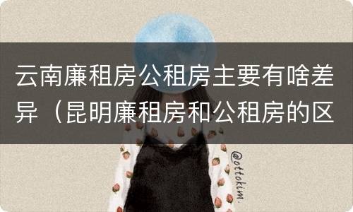 云南廉租房公租房主要有啥差异（昆明廉租房和公租房的区别）