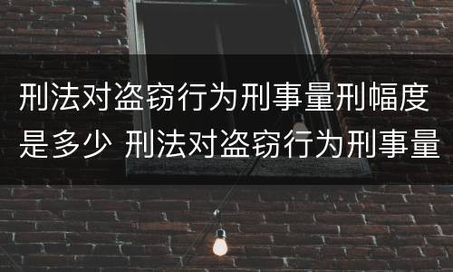 刑法对盗窃行为刑事量刑幅度是多少 刑法对盗窃行为刑事量刑幅度是多少条