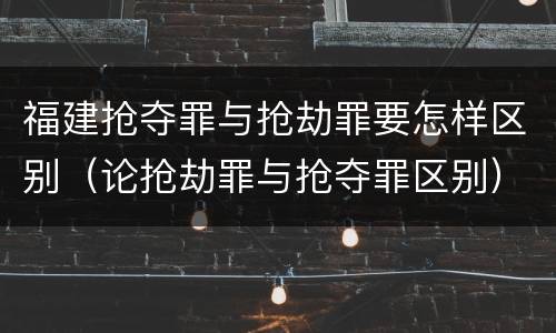 福建抢夺罪与抢劫罪要怎样区别（论抢劫罪与抢夺罪区别）