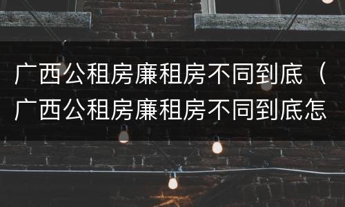 广西公租房廉租房不同到底（广西公租房廉租房不同到底怎么办）