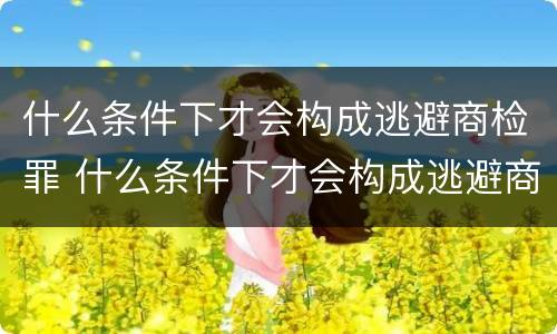 什么条件下才会构成逃避商检罪 什么条件下才会构成逃避商检罪行