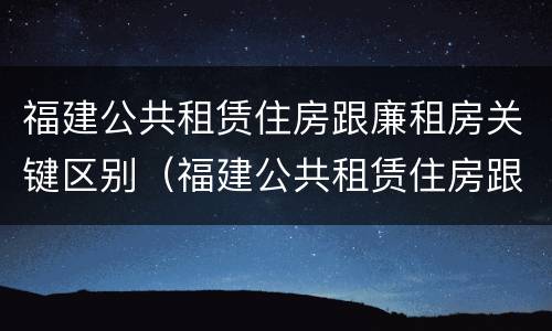 福建公共租赁住房跟廉租房关键区别（福建公共租赁住房跟廉租房关键区别在哪）
