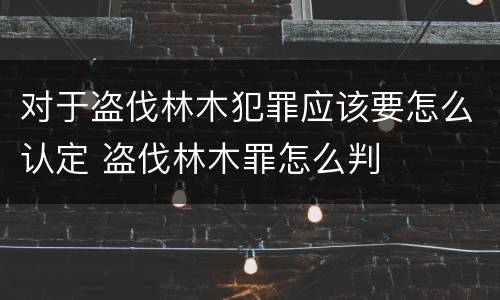 对于盗伐林木犯罪应该要怎么认定 盗伐林木罪怎么判