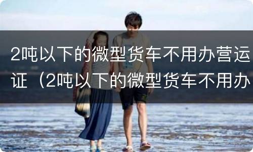 2吨以下的微型货车不用办营运证（2吨以下的微型货车不用办营运证吗）