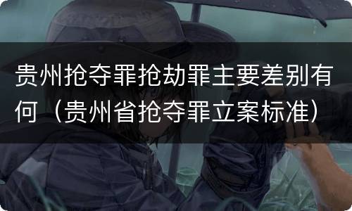 贵州抢夺罪抢劫罪主要差别有何（贵州省抢夺罪立案标准）