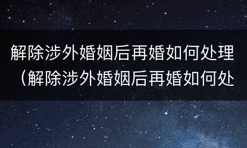 解除涉外婚姻后再婚如何处理（解除涉外婚姻后再婚如何处理孩子）