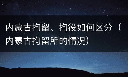 内蒙古拘留、拘役如何区分（内蒙古拘留所的情况）