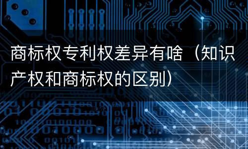 商标权专利权差异有啥（知识产权和商标权的区别）