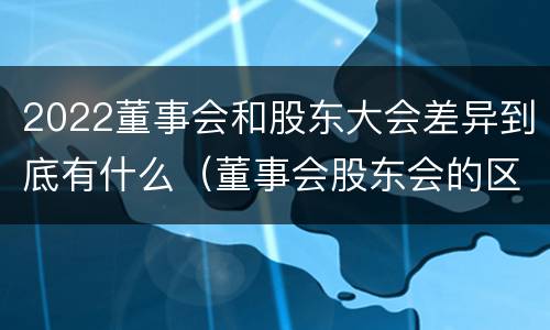 2022董事会和股东大会差异到底有什么（董事会股东会的区别）